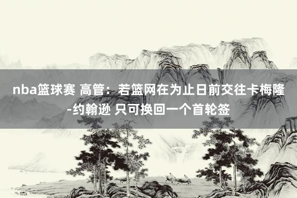 nba篮球赛 高管：若篮网在为止日前交往卡梅隆-约翰逊 只可换回一个首轮签