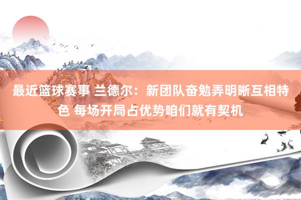 最近篮球赛事 兰德尔：新团队奋勉弄明晰互相特色 每场开局占优势咱们就有契机