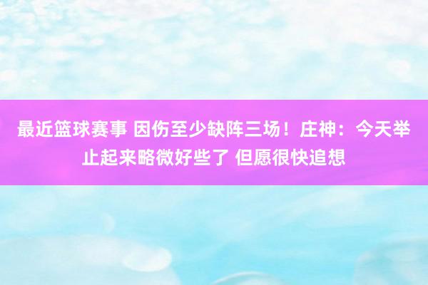 最近篮球赛事 因伤至少缺阵三场！庄神：今天举止起来略微好些了 但愿很快追想