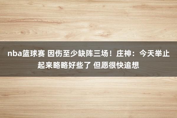 nba篮球赛 因伤至少缺阵三场！庄神：今天举止起来略略好些了 但愿很快追想