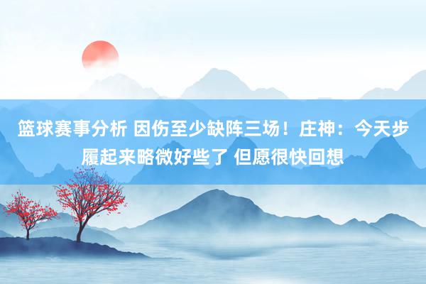 篮球赛事分析 因伤至少缺阵三场！庄神：今天步履起来略微好些了 但愿很快回想