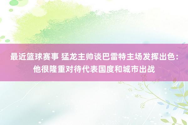 最近篮球赛事 猛龙主帅谈巴雷特主场发挥出色：他很隆重对待代表国度和城市出战