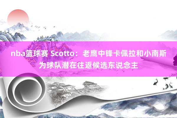 nba篮球赛 Scotto：老鹰中锋卡佩拉和小南斯为球队潜在往返候选东说念主