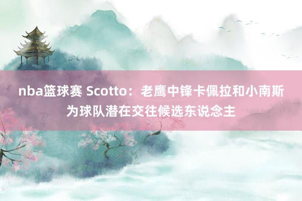 nba篮球赛 Scotto：老鹰中锋卡佩拉和小南斯为球队潜在交往候选东说念主